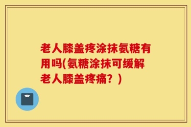 老人膝盖疼涂抹氨糖有用吗(氨糖涂抹可缓解老人膝盖疼痛？)