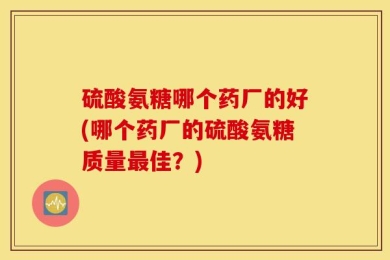 硫酸氨糖哪个药厂的好(哪个药厂的硫酸氨糖质量最佳？)