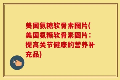美国氨糖软骨素图片(美国氨糖软骨素图片：提高关节健康的营养补充品)