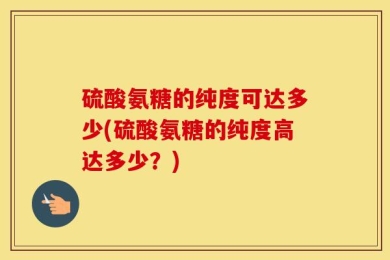 硫酸氨糖的纯度可达多少(硫酸氨糖的纯度高达多少？)