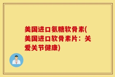 美国进口氨糖软骨素(美国进口软骨素片：关爱关节健康)