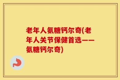 老年人氨糖钙尔奇(老年人关节保健首选——氨糖钙尔奇)
