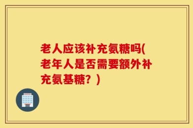 老人应该补充氨糖吗(老年人是否需要额外补充氨基糖？)