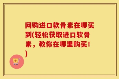网购进口软骨素在哪买到(轻松获取进口软骨素，教你在哪里购买！)
