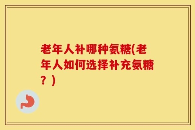 老年人补哪种氨糖(老年人如何选择补充氨糖？)