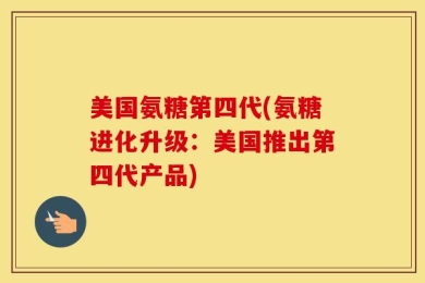 美国氨糖第四代(氨糖进化升级：美国推出第四代产品)
