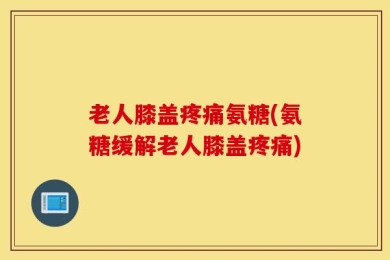 老人膝盖疼痛氨糖(氨糖缓解老人膝盖疼痛)