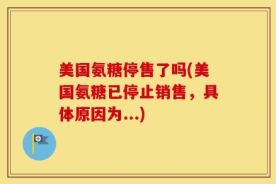美国氨糖停售了吗(美国氨糖已停止销售，具体原因为...)