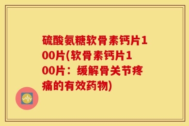 硫酸氨糖软骨素钙片100片(软骨素钙片100片：缓解骨关节疼痛的有效药物)