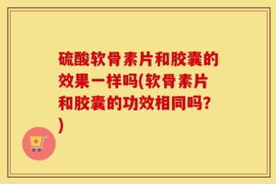 硫酸软骨素片和胶囊的效果一样吗(软骨素片和胶囊的功效相同吗？)