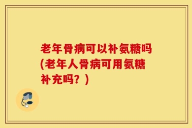 老年骨病可以补氨糖吗(老年人骨病可用氨糖补充吗？)