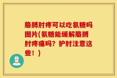 胳膊肘疼可以吃氨糖吗图片(氨糖能缓解胳膊肘疼痛吗？护肘注意这些！)