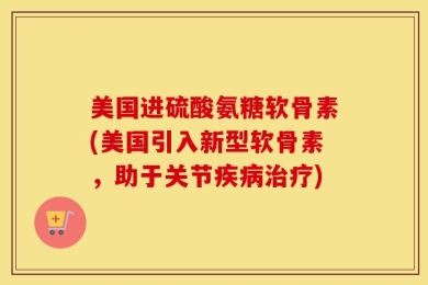 美国进硫酸氨糖软骨素(美国引入新型软骨素，助于关节疾病治疗)