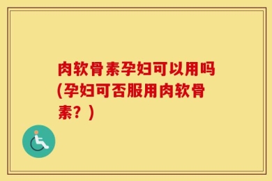 肉软骨素孕妇可以用吗(孕妇可否服用肉软骨素？)