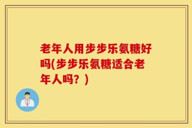 老年人用步步乐氨糖好吗(步步乐氨糖适合老年人吗？)