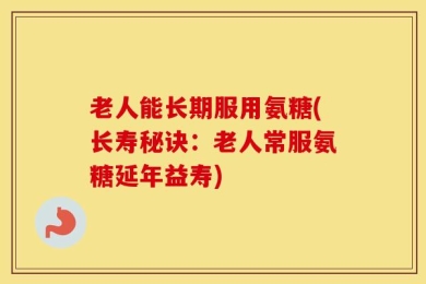 老人能长期服用氨糖(长寿秘诀：老人常服氨糖延年益寿)
