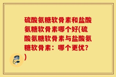 硫酸氨糖软骨素和盐酸氨糖软骨素哪个好(硫酸氨糖软骨素与盐酸氨糖软骨素：哪个更优？)