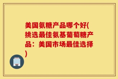 美国氨糖产品哪个好(挑选最佳氨基葡萄糖产品：美国市场最佳选择)