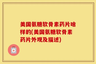 美国氨糖软骨素药片啥样的(美国氨糖软骨素药片外观及描述)