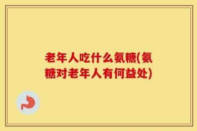 老年人吃什么氨糖(氨糖对老年人有何益处)