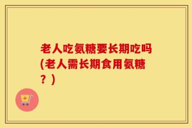 老人吃氨糖要长期吃吗(老人需长期食用氨糖？)
