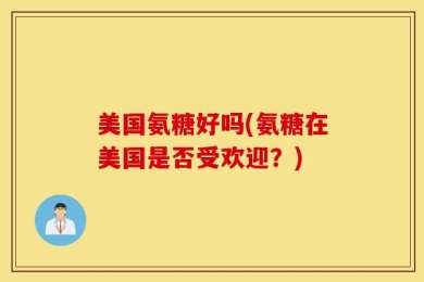 美国氨糖好吗(氨糖在美国是否受欢迎？)