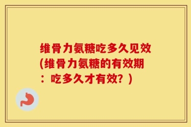维骨力氨糖吃多久见效(维骨力氨糖的有效期：吃多久才有效？)