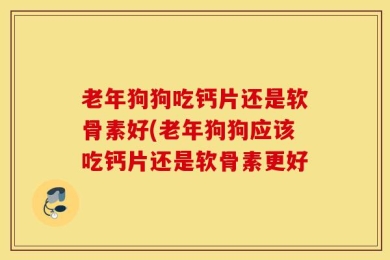 老年狗狗吃钙片还是软骨素好(老年狗狗应该吃钙片还是软骨素更好