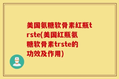 美国氨糖软骨素红瓶trste(美国红瓶氨糖软骨素trste的功效及作用)