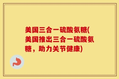 美国三合一硫酸氨糖(美国推出三合一硫酸氨糖，助力关节健康)