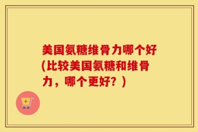 美国氨糖维骨力哪个好(比较美国氨糖和维骨力，哪个更好？)