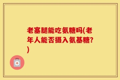 老塞腿能吃氨糖吗(老年人能否摄入氨基糖？)