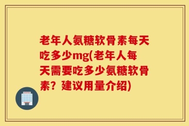 老年人氨糖软骨素每天吃多少mg(老年人每天需要吃多少氨糖软骨素？建议用量介绍)