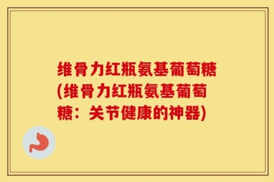 维骨力红瓶氨基葡萄糖(维骨力红瓶氨基葡萄糖：关节健康的神器)