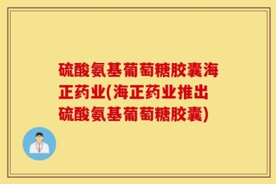 硫酸氨基葡萄糖胶囊海正药业(海正药业推出硫酸氨基葡萄糖胶囊)