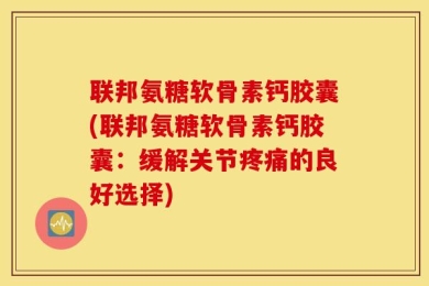 联邦氨糖软骨素钙胶囊(联邦氨糖软骨素钙胶囊：缓解关节疼痛的良好选择)