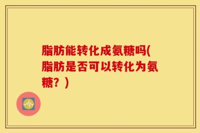 脂肪能转化成氨糖吗(脂肪是否可以转化为氨糖？)