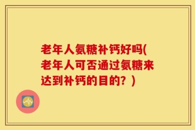 老年人氨糖补钙好吗(老年人可否通过氨糖来达到补钙的目的？)