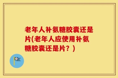 老年人补氨糖胶囊还是片(老年人应使用补氨糖胶囊还是片？)