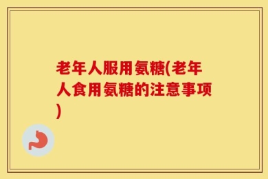老年人服用氨糖(老年人食用氨糖的注意事项)