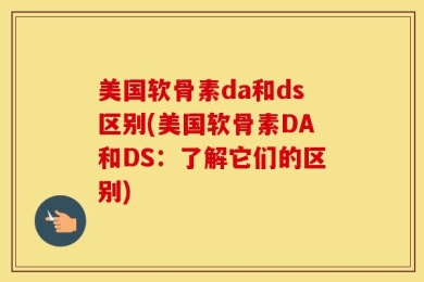 美国软骨素da和ds区别(美国软骨素DA和DS：了解它们的区别)