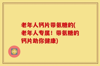 老年人钙片带氨糖的(老年人专属！带氨糖的钙片助你健康)