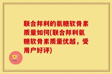 联合邦利的氨糖软骨素质量如何(联合邦利氨糖软骨素质量优越，受用户好评)