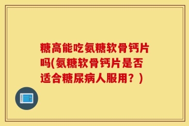 糖高能吃氨糖软骨钙片吗(氨糖软骨钙片是否适合糖尿病人服用？)
