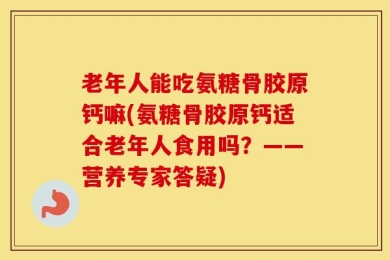 老年人能吃氨糖骨胶原钙嘛(氨糖骨胶原钙适合老年人食用吗？——营养专家答疑)