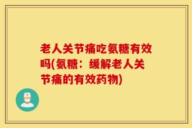 老人关节痛吃氨糖有效吗(氨糖：缓解老人关节痛的有效药物)