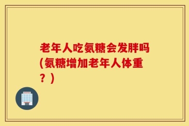 老年人吃氨糖会发胖吗(氨糖增加老年人体重？)