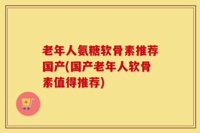 老年人氨糖软骨素推荐国产(国产老年人软骨素值得推荐)