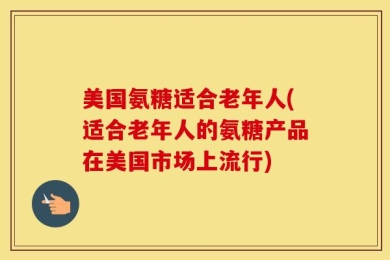 美国氨糖适合老年人(适合老年人的氨糖产品在美国市场上流行)