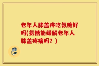 老年人膝盖疼吃氨糖好吗(氨糖能缓解老年人膝盖疼痛吗？)